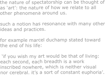 the nature of spectatorship can be thought of as ‘art’: the nature of how we relate to all other phenomena around us.

such a notion has resonance with many other ideas and practices. 

for example marcel duchamp stated toward the end of his life:

 ‘if you wish my art would be that of living: each second, each breadth is a work inscribed nowhere, which is neither visual nor cerebral. it’s a sort of constant euphoria’.






