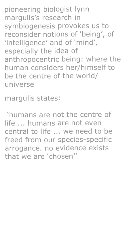 pioneering biologist lynn margulis’s research in symbiogenesis provokes us to reconsider notions of ‘being’, of ‘intelligence’ and of ‘mind’, especially the idea of anthropocentric being: where the human considers her/himself to be the centre of the world/universe 

margulis states:

 ‘humans are not the centre of life ... humans are not even central to life ... we need to be freed from our species-specific arrogance. no evidence exists that we are ‘chosen’’

more details on margulis

gaia is a tough bitch




